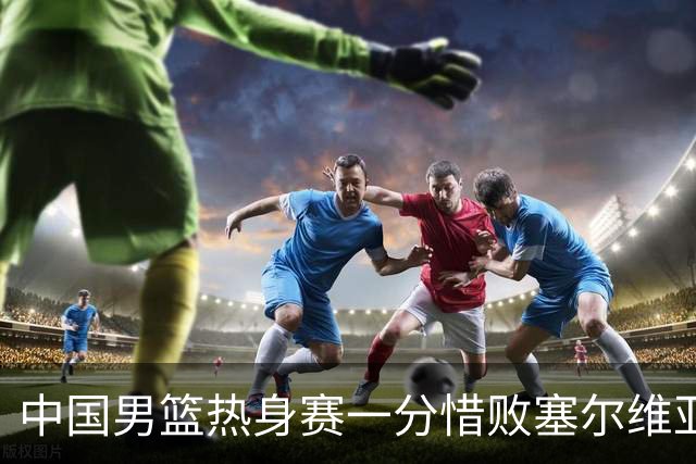 中国男篮热身赛一分惜败塞尔维亚KK FMP俱乐部队