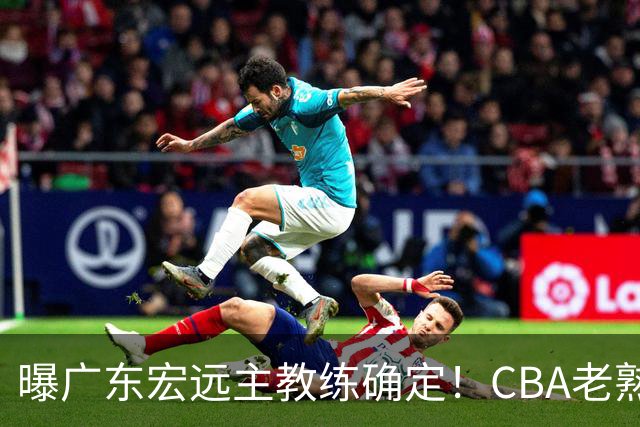 曝广东宏远主教练确定！CBA老熟人，欧洲名帅