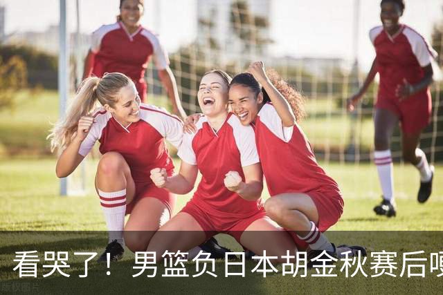 看哭了！男篮负日本胡金秋赛后哽咽落泪，15+4全队最高仍拼命揽责，他已经做到极致