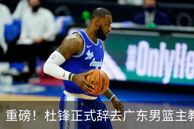 重磅！杜锋正式辞去广东男篮主教练职务，外教接任成为热点话题