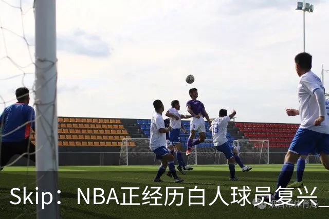 Skip：NBA正经历白人球员复兴 弗拉格是最接近拉里·伯德的人
